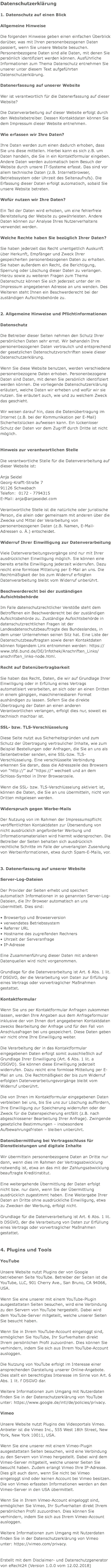 Datenschutzerklärung 1. Datenschutz auf einen Blick Allgemeine Hinweise Die folgenden Hinweise geben einen einfachen Überblick darüber, was mit Ihren personenbezogenen Daten passiert, wenn Sie unsere Website besuchen. Personenbezogene Daten sind alle Daten, mit denen Sie persönlich identifiziert werden können. Ausführliche Informationen zum Thema Datenschutz entnehmen Sie unserer unter diesem Text aufgeführten Datenschutzerklärung. Datenerfassung auf unserer Website Wer ist verantwortlich für die Datenerfassung auf dieser Website? Die Datenverarbeitung auf dieser Website erfolgt durch den Websitebetreiber. Dessen Kontaktdaten können Sie dem Impressum dieser Website entnehmen. Wie erfassen wir Ihre Daten? Ihre Daten werden zum einen dadurch erhoben, dass Sie uns diese mitteilen. Hierbei kann es sich z.B. um Daten handeln, die Sie in ein Kontaktformular eingeben. Andere Daten werden automatisch beim Besuch der Website durch unsere IT-Systeme erfasst. Das sind vor allem technische Daten (z.B. Internetbrowser, Betriebssystem oder Uhrzeit des Seitenaufrufs). Die Erfassung dieser Daten erfolgt automatisch, sobald Sie unsere Website betreten. Wofür nutzen wir Ihre Daten? Ein Teil der Daten wird erhoben, um eine fehlerfreie Bereitstellung der Website zu gewährleisten. Andere Daten können zur Analyse Ihres Nutzerverhaltens verwendet werden. Welche Rechte haben Sie bezüglich Ihrer Daten? Sie haben jederzeit das Recht unentgeltlich Auskunft über Herkunft, Empfänger und Zweck Ihrer gespeicherten personenbezogenen Daten zu erhalten. Sie haben außerdem ein Recht, die Berichtigung, Sperrung oder Löschung dieser Daten zu verlangen. Hierzu sowie zu weiteren Fragen zum Thema Datenschutz können Sie sich jederzeit unter der im Impressum angegebenen Adresse an uns wenden. Des Weiteren steht Ihnen ein Beschwerderecht bei der zuständigen Aufsichtsbehörde zu. 2. Allgemeine Hinweise und Pflichtinformationen Datenschutz Die Betreiber dieser Seiten nehmen den Schutz Ihrer persönlichen Daten sehr ernst. Wir behandeln Ihre personenbezogenen Daten vertraulich und entsprechend der gesetzlichen Datenschutzvorschriften sowie dieser Datenschutzerklärung. Wenn Sie diese Website benutzen, werden verschiedene personenbezogene Daten erhoben. Personenbezogene Daten sind Daten, mit denen Sie persönlich identifiziert werden können. Die vorliegende Datenschutzerklärung erläutert, welche Daten wir erheben und wofür wir sie nutzen. Sie erläutert auch, wie und zu welchem Zweck das geschieht. Wir weisen darauf hin, dass die Datenübertragung im Internet (z.B. bei der Kommunikation per E-Mail) Sicherheitslücken aufweisen kann. Ein lückenloser Schutz der Daten vor dem Zugriff durch Dritte ist nicht möglich. Hinweis zur verantwortlichen Stelle Die verantwortliche Stelle für die Datenverarbeitung auf dieser Website ist: Anja Seidel Georg-Krafft-Straße 7 91126 Schwabach Telefon: 0172 - 7794315 E-Mail: anja@anjaseidel.com Verantwortliche Stelle ist die natürliche oder juristische Person, die allein oder gemeinsam mit anderen über die Zwecke und Mittel der Verarbeitung von personenbezogenen Daten (z.B. Namen, E-Mail-Adressen o. Ä.) entscheidet. Widerruf Ihrer Einwilligung zur Datenverarbeitung Viele Datenverarbeitungsvorgänge sind nur mit Ihrer ausdrücklichen Einwilligung möglich. Sie können eine bereits erteilte Einwilligung jederzeit widerrufen. Dazu reicht eine formlose Mitteilung per E-Mail an uns. Die Rechtmäßigkeit der bis zum Widerruf erfolgten Datenverarbeitung bleibt vom Widerruf unberührt. Beschwerderecht bei der zuständigen Aufsichtsbehörde Im Falle datenschutzrechtlicher Verstöße steht dem Betroffenen ein Beschwerderecht bei der zuständigen Aufsichtsbehörde zu. Zuständige Aufsichtsbehörde in datenschutzrechtlichen Fragen ist der Landesdatenschutzbeauftragte des Bundeslandes, in dem unser Unternehmen seinen Sitz hat. Eine Liste der Datenschutzbeauftragten sowie deren Kontaktdaten können folgendem Link entnommen werden: https://www.bfdi.bund.de/DE/Infothek/Anschriften_Links/anschriften_links-node.html. Recht auf Datenübertragbarkeit Sie haben das Recht, Daten, die wir auf Grundlage Ihrer Einwilligung oder in Erfüllung eines Vertrags automatisiert verarbeiten, an sich oder an einen Dritten in einem gängigen, maschinenlesbaren Format aushändigen zu lassen. Sofern Sie die direkte Übertragung der Daten an einen anderen Verantwortlichen verlangen, erfolgt dies nur, soweit es technisch machbar ist. SSL- bzw. TLS-Verschlüsselung Diese Seite nutzt aus Sicherheitsgründen und zum Schutz der Übertragung vertraulicher Inhalte, wie zum Beispiel Bestellungen oder Anfragen, die Sie an uns als Seitenbetreiber senden, eine SSL-bzw. TLS-Verschlüsselung. Eine verschlüsselte Verbindung erkennen Sie daran, dass die Adresszeile des Browsers von “http://” auf “https://” wechselt und an dem Schloss-Symbol in Ihrer Browserzeile. Wenn die SSL- bzw. TLS-Verschlüsselung aktiviert ist, können die Daten, die Sie an uns übermitteln, nicht von Dritten mitgelesen werden. Widerspruch gegen Werbe-Mails Der Nutzung von im Rahmen der Impressumspflicht veröffentlichten Kontaktdaten zur Übersendung von nicht ausdrücklich angeforderter Werbung und Informationsmaterialien wird hiermit widersprochen. Die Betreiber der Seiten behalten sich ausdrücklich rechtliche Schritte im Falle der unverlangten Zusendung von Werbeinformationen, etwa durch Spam-E-Mails, vor. 3. Datenerfassung auf unserer Website Server-Log-Dateien Der Provider der Seiten erhebt und speichert automatisch Informationen in so genannten Server-Log-Dateien, die Ihr Browser automatisch an uns übermittelt. Dies sind: • Browsertyp und Browserversion • verwendetes Betriebssystem • Referrer URL • Hostname des zugreifenden Rechners • Uhrzeit der Serveranfrage • IP-Adresse Eine Zusammenführung dieser Daten mit anderen Datenquellen wird nicht vorgenommen. Grundlage für die Datenverarbeitung ist Art. 6 Abs. 1 lit. f DSGVO, der die Verarbeitung von Daten zur Erfüllung eines Vertrags oder vorvertraglicher Maßnahmen gestattet. Kontaktformular Wenn Sie uns per Kontaktformular Anfragen zukommen lassen, werden Ihre Angaben aus dem Anfrageformular inklusive der von Ihnen dort angegebenen Kontaktdaten zwecks Bearbeitung der Anfrage und für den Fall von Anschlussfragen bei uns gespeichert. Diese Daten geben wir nicht ohne Ihre Einwilligung weiter. Die Verarbeitung der in das Kontaktformular eingegebenen Daten erfolgt somit ausschließlich auf Grundlage Ihrer Einwilligung (Art. 6 Abs. 1 lit. a DSGVO). Sie können diese Einwilligung jederzeit widerrufen. Dazu reicht eine formlose Mitteilung per E-Mail an uns. Die Rechtmäßigkeit der bis zum Widerruf erfolgten Datenverarbeitungsvorgänge bleibt vom Widerruf unberührt. Die von Ihnen im Kontaktformular eingegebenen Daten verbleiben bei uns, bis Sie uns zur Löschung auffordern, Ihre Einwilligung zur Speicherung widerrufen oder der Zweck für die Datenspeicherung entfällt (z.B. nach abgeschlossener Bearbeitung Ihrer Anfrage). Zwingende gesetzliche Bestimmungen – insbesondere Aufbewahrungsfristen – bleiben unberührt. Datenübermittlung bei Vertragsschluss für Dienstleistungen und digitale Inhalte Wir übermitteln personenbezogene Daten an Dritte nur dann, wenn dies im Rahmen der Vertragsabwicklung notwendig ist, etwa an das mit der Zahlungsabwicklung beauftragte Kreditinstitut. Eine weitergehende Übermittlung der Daten erfolgt nicht bzw. nur dann, wenn Sie der Übermittlung ausdrücklich zugestimmt haben. Eine Weitergabe Ihrer Daten an Dritte ohne ausdrückliche Einwilligung, etwa zu Zwecken der Werbung, erfolgt nicht. Grundlage für die Datenverarbeitung ist Art. 6 Abs. 1 lit. b DSGVO, der die Verarbeitung von Daten zur Erfüllung eines Vertrags oder vorvertraglicher Maßnahmen gestattet. 4. Plugins und Tools YouTube Unsere Website nutzt Plugins der von Google betriebenen Seite YouTube. Betreiber der Seiten ist die YouTube, LLC, 901 Cherry Ave., San Bruno, CA 94066, USA. Wenn Sie eine unserer mit einem YouTube-Plugin ausgestatteten Seiten besuchen, wird eine Verbindung zu den Servern von YouTube hergestellt. Dabei wird dem YouTube-Server mitgeteilt, welche unserer Seiten Sie besucht haben. Wenn Sie in Ihrem YouTube-Account eingeloggt sind, ermöglichen Sie YouTube, Ihr Surfverhalten direkt Ihrem persönlichen Profil zuzuordnen. Dies können Sie verhindern, indem Sie sich aus Ihrem YouTube-Account ausloggen. Die Nutzung von YouTube erfolgt im Interesse einer ansprechenden Darstellung unserer Online-Angebote. Dies stellt ein berechtigtes Interesse im Sinne von Art. 6 Abs. 1 lit. f DSGVO dar. Weitere Informationen zum Umgang mit Nutzerdaten finden Sie in der Datenschutzerklärung von YouTube unter: https://www.google.de/intl/de/policies/privacy. Vimeo Unsere Website nutzt Plugins des Videoportals Vimeo. Anbieter ist die Vimeo Inc., 555 West 18th Street, New York, New York 10011, USA. Wenn Sie eine unserer mit einem Vimeo-Plugin ausgestatteten Seiten besuchen, wird eine Verbindung zu den Servern von Vimeo hergestellt. Dabei wird dem Vimeo-Server mitgeteilt, welche unserer Seiten Sie besucht haben. Zudem erlangt Vimeo Ihre IP-Adresse. Dies gilt auch dann, wenn Sie nicht bei Vimeo eingeloggt sind oder keinen Account bei Vimeo besitzen. Die von Vimeo erfassten Informationen werden an den Vimeo-Server in den USA übermittelt. Wenn Sie in Ihrem Vimeo-Account eingeloggt sind, ermöglichen Sie Vimeo, Ihr Surfverhalten direkt Ihrem persönlichen Profil zuzuordnen. Dies können Sie verhindern, indem Sie sich aus Ihrem Vimeo-Account ausloggen. Weitere Informationen zum Umgang mit Nutzerdaten finden Sie in der Datenschutzerklärung von Vimeo unter: https://vimeo.com/privacy. Erstellt mit dem Disclaimer- und Datenschutzgenerator von eRecht24 (Version 1.0.0 vom 12.02.2018)